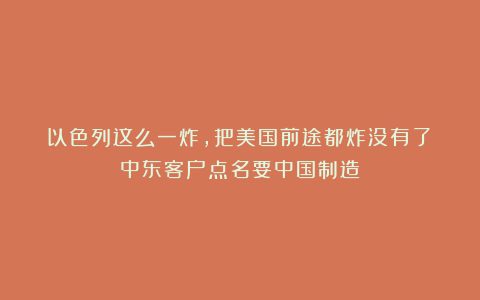 以色列这么一炸，把美国前途都炸没有了：中东客户点名要中国制造