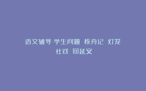 语文辅导｜学生问题：《核舟记》《灯笼》《社戏》《回延安》