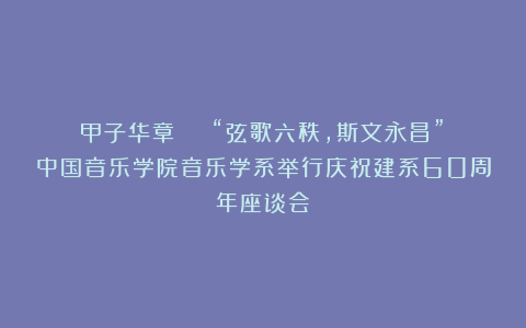 甲子华章 | “弦歌六秩,斯文永昌” 中国音乐学院音乐学系举行庆祝建系60周年座谈会