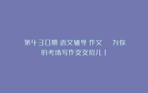 (第430期)语文辅导:作文 | 为你的考场写作支支招儿(1)