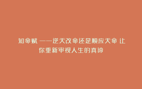 《知命赋》——逆天改命还是顺应天命?让你重新审视人生的真谛!