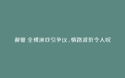 郝蕾:全裸演戏引争议,情路波折令人叹