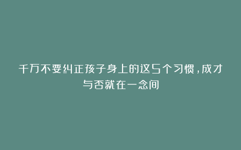 千万不要纠正孩子身上的这5个习惯，成才与否就在一念间