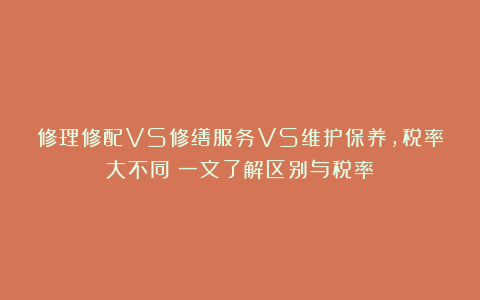 修理修配VS修缮服务VS维护保养，税率大不同！一文了解区别与税率！