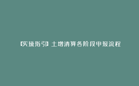【实操指引】土增清算各阶段申报流程!