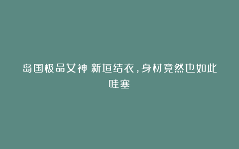 岛国极品女神!新垣结衣,身材竟然也如此哇塞!