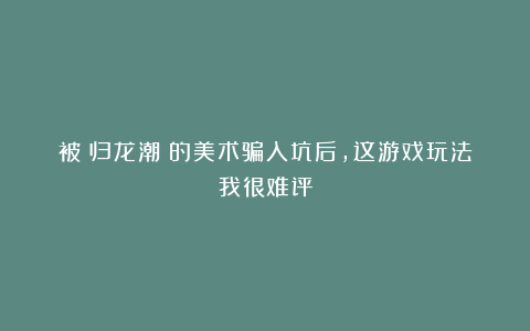 被《归龙潮》的美术骗入坑后,这游戏玩法我很难评