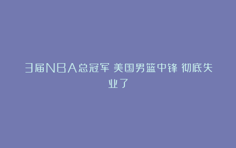 3届NBA总冠军!美国男篮中锋!彻底失业了