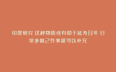 印度研究:这种物质或有助于延寿8年!日常多做2件事就可以补充