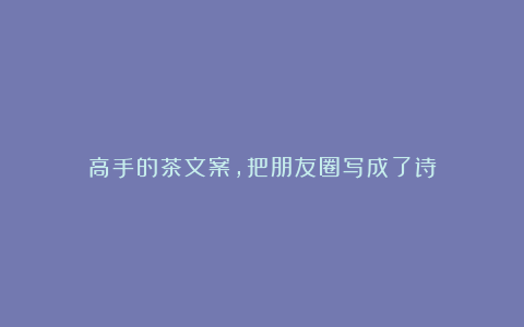 高手的茶文案,把朋友圈写成了诗
