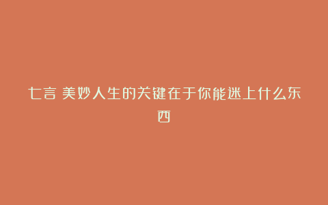 七言｜美妙人生的关键在于你能迷上什么东西