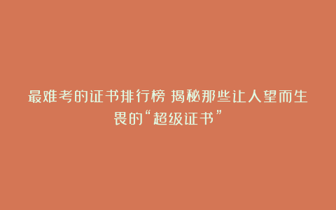 最难考的证书排行榜?揭秘那些让人望而生畏的“超级证书”!