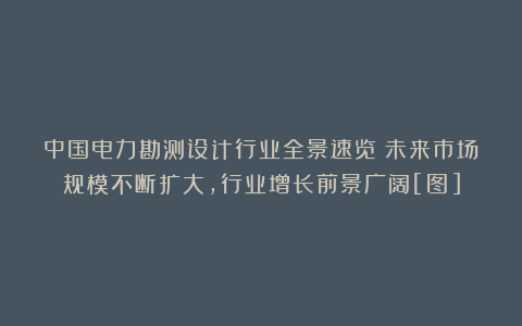 中国电力勘测设计行业全景速览：未来市场规模不断扩大，行业增长前景广阔[图]