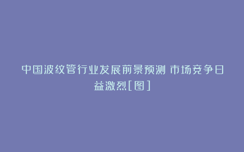 中国波纹管行业发展前景预测：市场竞争日益激烈[图]