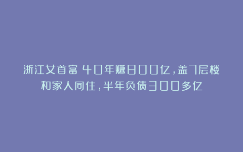 浙江女首富：40年赚800亿，盖7层楼和家人同住，半年负债300多亿