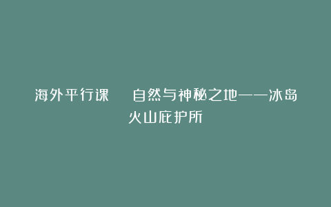海外平行课 | 自然与神秘之地——冰岛火山庇护所