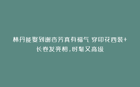 林丹能娶到谢杏芳真有福气!穿印花西装+长卷发亮相,时髦又高级