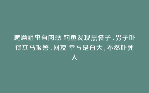 爬满蛆虫有肉感?钓鱼发现黑袋子,男子吓得立马报警,网友:幸亏是白天,不然吓死人