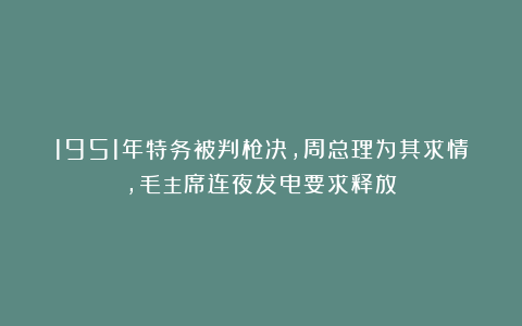 1951年特务被判枪决,周总理为其求情,毛主席连夜发电要求释放