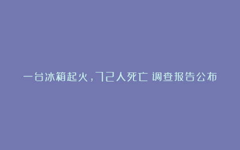 一台冰箱起火,72人死亡!调查报告公布