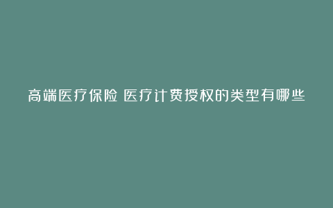 高端医疗保险:医疗计费授权的类型有哪些?