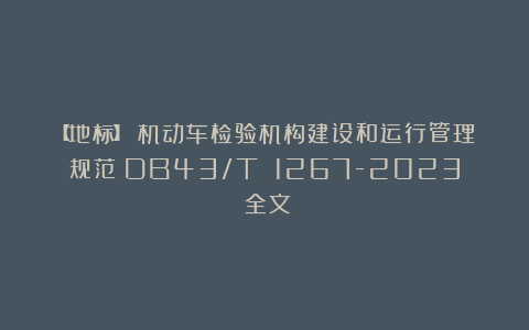 【地标】《机动车检验机构建设和运行管理规范》DB43/T 1267-2023(全文)