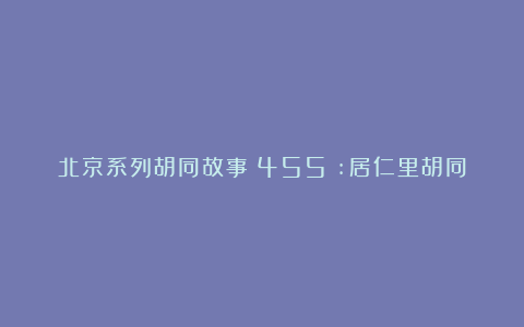 北京系列胡同故事（455）:居仁里胡同