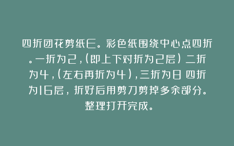 四折团花剪纸E。①彩色纸围绕中心点四折。一折为2，(即上下对折为2层)；二折为4，(左右再折为4)，三折为8；四折为16层，②折好后用剪刀剪掉多余部分。③整理打开完成。