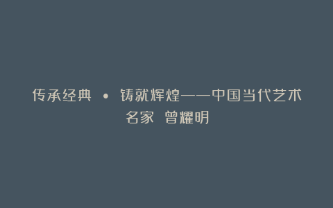 传承经典 • 铸就辉煌——中国当代艺术名家 曾耀明