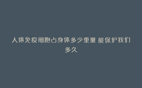 人体免疫细胞占身体多少重量?能保护我们多久?