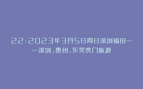 22:2023年3月5日周日深圳福田——深圳，惠州，东莞虎门旅游 