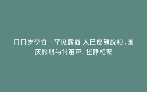 80岁李谷一罕见露面!人已瘦到脱相,国庆假期与付笛声、任静相聚