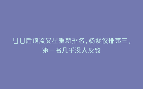 90后顶流女星重新排名,杨紫仅排第三,第一名几乎没人反驳
