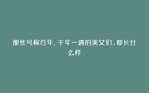 那些号称百年、千年一遇的美女们,都长什么样?