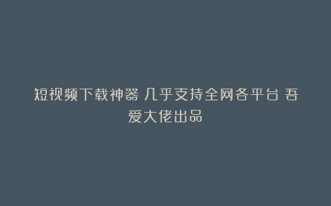 短视频下载神器!几乎支持全网各平台!吾爱大佬出品!