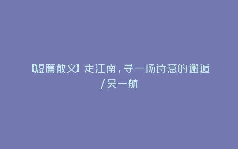 【短篇散文】走江南,寻一场诗意的邂逅 /吴一航