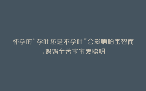 怀孕时“孕吐还是不孕吐”会影响胎宝智商,妈妈辛苦宝宝更聪明