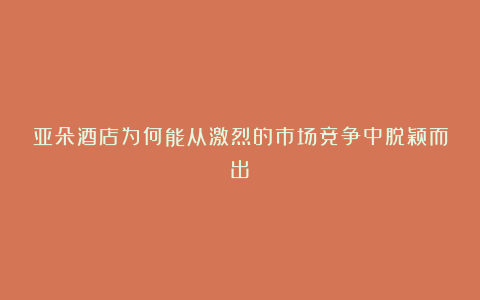 亚朵酒店为何能从激烈的市场竞争中脱颖而出？
