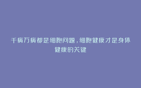 千病万病都是细胞问题,细胞健康才是身体健康的关键!