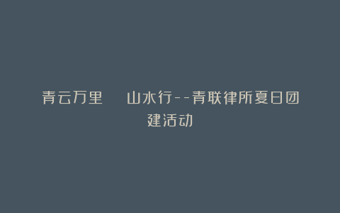青云万里 | 山水行–青联律所夏日团建活动
