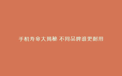 手机寿命大揭秘!不同品牌谁更耐用?