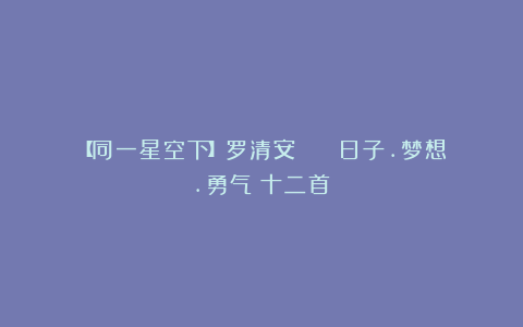 【同一星空下】罗清安 || 日子.梦想.勇气(十二首)