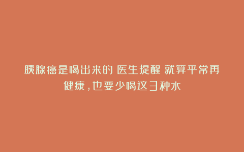 胰腺癌是喝出来的？医生提醒：就算平常再健康，也要少喝这3种水