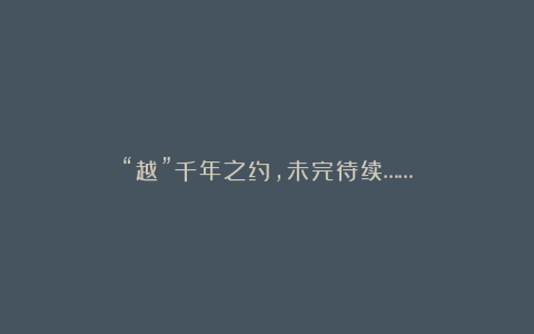 “越”千年之约,未完待续……