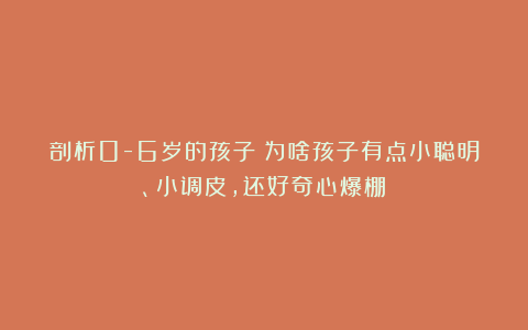 剖析0-6岁的孩子:为啥孩子有点小聪明、小调皮,还好奇心爆棚?