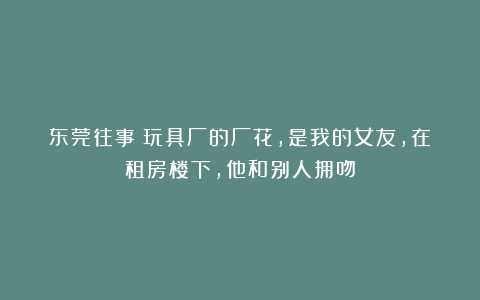 东莞往事：玩具厂的厂花，是我的女友，在租房楼下，他和别人拥吻