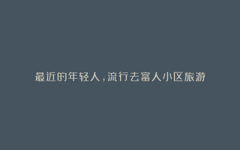 最近的年轻人,流行去富人小区旅游