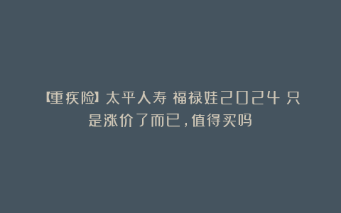 【重疾险】太平人寿|福禄娃2024：只是涨价了而已，值得买吗？