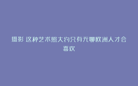 摄影|这种艺术照大约只有无聊欧洲人才会喜欢
