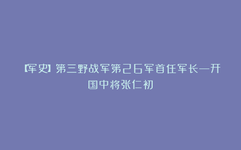 【军史】第三野战军第26军首任军长—开国中将张仁初
